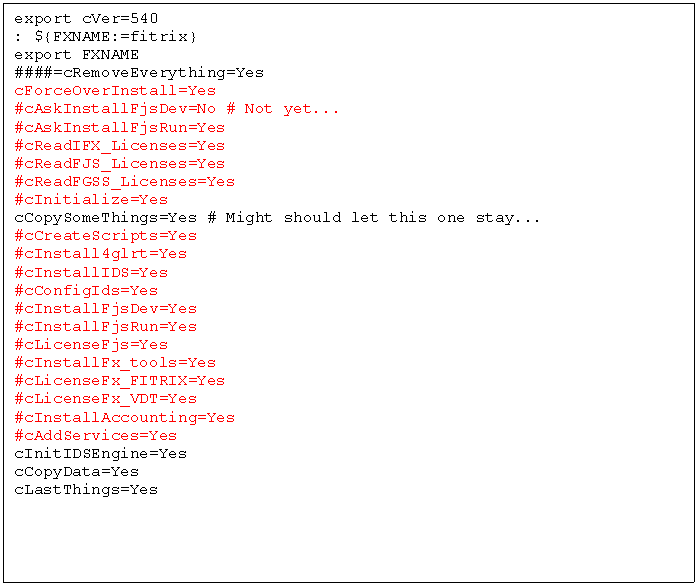 Text Box: export cVer=540
: ${FXNAME:=fitrix}
export FXNAME
####=cRemoveEverything=Yes
cForceOverInstall=Yes
#cAskInstallFjsDev=No # Not yet...
#cAskInstallFjsRun=Yes
#cReadIFX_Licenses=Yes
#cReadFJS_Licenses=Yes
#cReadFGSS_Licenses=Yes
#cInitialize=Yes
cCopySomeThings=Yes # Might should let this one stay...
#cCreateScripts=Yes
#cInstall4glrt=Yes
#cInstallIDS=Yes
#cConfigIds=Yes
#cInstallFjsDev=Yes
#cInstallFjsRun=Yes
#cLicenseFjs=Yes
#cInstallFx_tools=Yes
#cLicenseFx_FITRIX=Yes
#cLicenseFx_VDT=Yes
#cInstallAccounting=Yes
#cAddServices=Yes
cInitIDSEngine=Yes
cCopyData=Yes
cLastThings=Yes
